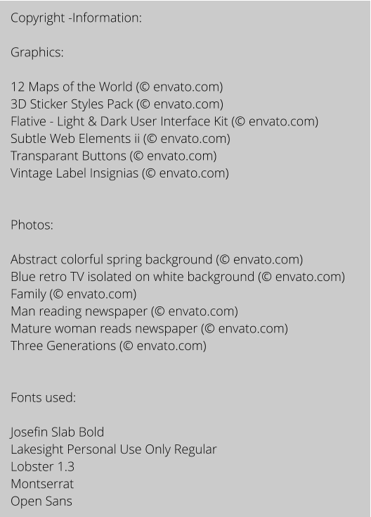 Copyright -Information:  Graphics:  12 Maps of the World ( envato.com) 3D Sticker Styles Pack ( envato.com) Flative - Light & Dark User Interface Kit ( envato.com) Subtle Web Elements ii ( envato.com) Transparant Buttons ( envato.com) Vintage Label Insignias ( envato.com)   Photos:  Abstract colorful spring background ( envato.com) Blue retro TV isolated on white background ( envato.com) Family ( envato.com) Man reading newspaper ( envato.com) Mature woman reads newspaper ( envato.com) Three Generations ( envato.com)   Fonts used:   Josefin Slab Bold Lakesight Personal Use Only Regular Lobster 1.3 Montserrat Open Sans