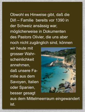 Obwohl es Hinweise gibt, da die  Di  Familie  bereits vor 1390 in  der Schweiz ansssig war,  mglicherweise in Dokumenten  des Pastors Olivier, die uns aber  noch nicht zugnglich sind, knnen  wir heute mit  grosser Wahr- scheinlichkeit  annehmen,  da unsere Fa- milie aus dem  Savoyen, Italien  oder Spanien,  besser gesagt  aus dem Mittelmeerraum eingewandert ist.