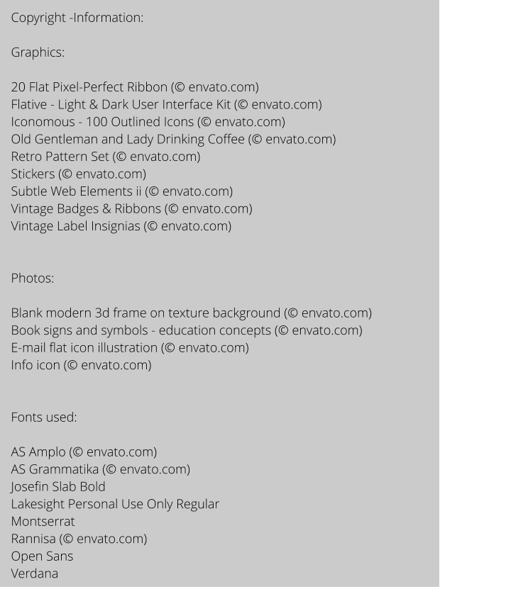 Copyright -Information:  Graphics:  20 Flat Pixel-Perfect Ribbon ( envato.com) Flative - Light & Dark User Interface Kit ( envato.com) Iconomous - 100 Outlined Icons ( envato.com) Old Gentleman and Lady Drinking Coffee ( envato.com) Retro Pattern Set ( envato.com) Stickers ( envato.com) Subtle Web Elements ii ( envato.com) Vintage Badges & Ribbons ( envato.com) Vintage Label Insignias ( envato.com)   Photos:  Blank modern 3d frame on texture background ( envato.com) Book signs and symbols - education concepts ( envato.com) E-mail flat icon illustration ( envato.com) Info icon ( envato.com)   Fonts used:   AS Amplo ( envato.com) AS Grammatika ( envato.com) Josefin Slab Bold Lakesight Personal Use Only Regular Montserrat Rannisa ( envato.com) Open Sans  Verdana