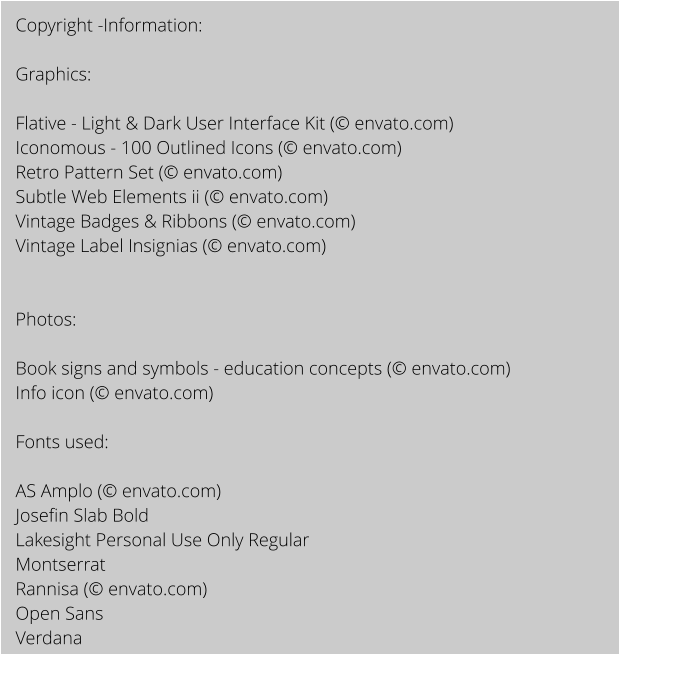 Copyright -Information:  Graphics:  Flative - Light & Dark User Interface Kit ( envato.com) Iconomous - 100 Outlined Icons ( envato.com) Retro Pattern Set ( envato.com) Subtle Web Elements ii ( envato.com) Vintage Badges & Ribbons ( envato.com) Vintage Label Insignias ( envato.com)   Photos:  Book signs and symbols - education concepts ( envato.com) Info icon ( envato.com)  Fonts used:   AS Amplo ( envato.com) Josefin Slab Bold Lakesight Personal Use Only Regular Montserrat Rannisa ( envato.com) Open Sans  Verdana