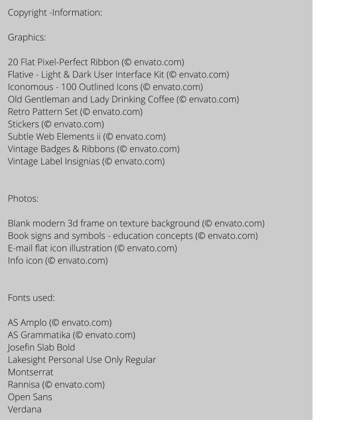 Copyright -Information:  Graphics:  20 Flat Pixel-Perfect Ribbon ( envato.com) Flative - Light & Dark User Interface Kit ( envato.com) Iconomous - 100 Outlined Icons ( envato.com) Old Gentleman and Lady Drinking Coffee ( envato.com) Retro Pattern Set ( envato.com) Stickers ( envato.com) Subtle Web Elements ii ( envato.com) Vintage Badges & Ribbons ( envato.com) Vintage Label Insignias ( envato.com)   Photos:  Blank modern 3d frame on texture background ( envato.com) Book signs and symbols - education concepts ( envato.com) E-mail flat icon illustration ( envato.com) Info icon ( envato.com)   Fonts used:   AS Amplo ( envato.com) AS Grammatika ( envato.com) Josefin Slab Bold Lakesight Personal Use Only Regular Montserrat Rannisa ( envato.com) Open Sans  Verdana