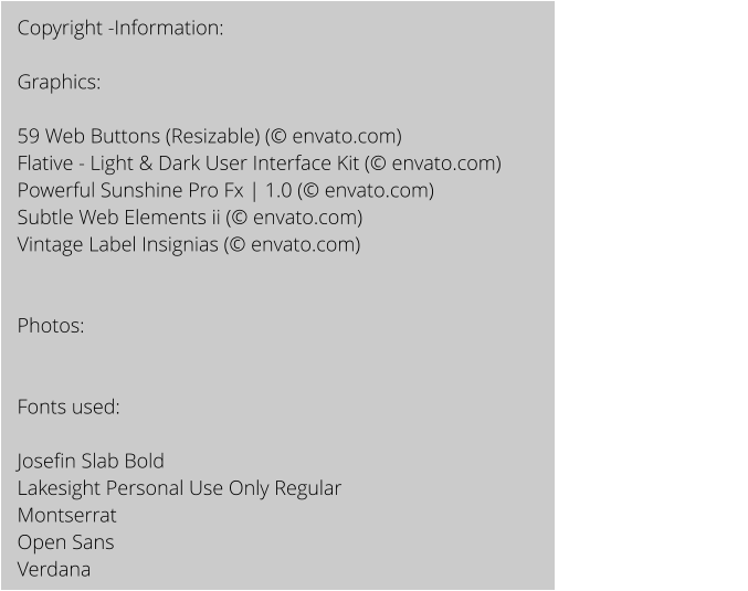 Copyright -Information:  Graphics:  59 Web Buttons (Resizable) ( envato.com) Flative - Light & Dark User Interface Kit ( envato.com) Powerful Sunshine Pro Fx | 1.0 ( envato.com) Subtle Web Elements ii ( envato.com) Vintage Label Insignias ( envato.com)   Photos:   Fonts used:   Josefin Slab Bold Lakesight Personal Use Only Regular Montserrat Open Sans  Verdana