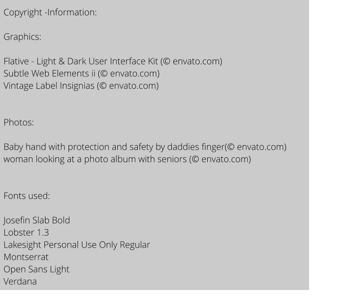 Copyright -Information:  Graphics:  Flative - Light & Dark User Interface Kit ( envato.com) Subtle Web Elements ii ( envato.com) Vintage Label Insignias ( envato.com)   Photos:  Baby hand with protection and safety by daddies finger( envato.com) woman looking at a photo album with seniors ( envato.com)   Fonts used:   Josefin Slab Bold Lobster 1.3 Lakesight Personal Use Only Regular Montserrat Open Sans Light Verdana