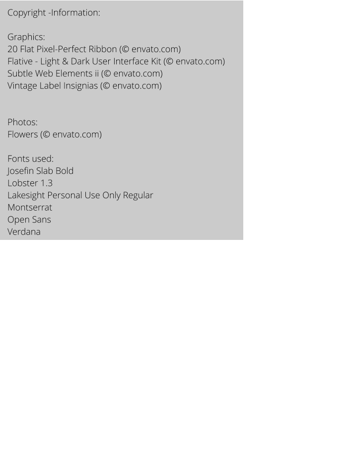 Copyright -Information:  Graphics: 20 Flat Pixel-Perfect Ribbon ( envato.com) Flative - Light & Dark User Interface Kit ( envato.com) Subtle Web Elements ii ( envato.com) Vintage Label Insignias ( envato.com)   Photos: Flowers ( envato.com)  Fonts used:  Josefin Slab Bold Lobster 1.3 Lakesight Personal Use Only Regular Montserrat Open Sans  Verdana
