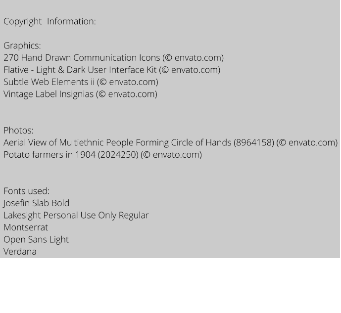 Copyright -Information:  Graphics: 270 Hand Drawn Communication Icons ( envato.com) Flative - Light & Dark User Interface Kit ( envato.com) Subtle Web Elements ii ( envato.com) Vintage Label Insignias ( envato.com)   Photos: Aerial View of Multiethnic People Forming Circle of Hands (8964158) ( envato.com) Potato farmers in 1904 (2024250) ( envato.com)   Fonts used:  Josefin Slab Bold Lakesight Personal Use Only Regular Montserrat Open Sans Light Verdana