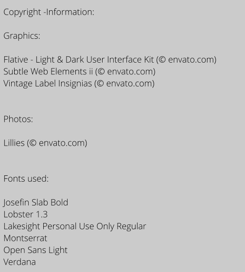 Copyright -Information:  Graphics:  Flative - Light & Dark User Interface Kit ( envato.com) Subtle Web Elements ii ( envato.com) Vintage Label Insignias ( envato.com)   Photos:  Lillies ( envato.com)   Fonts used:   Josefin Slab Bold Lobster 1.3 Lakesight Personal Use Only Regular Montserrat Open Sans Light Verdana